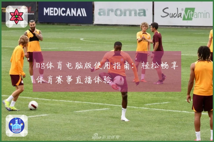 ng体育电脑版使用指南：轻松畅享体育赛事直播体验