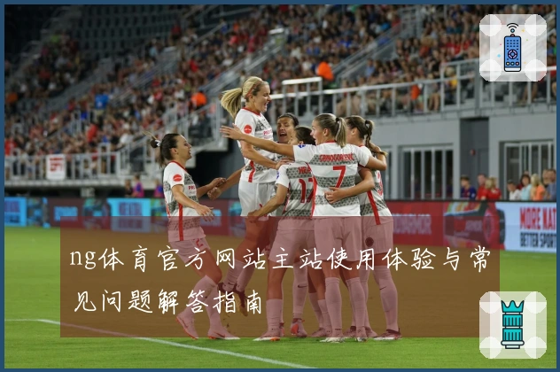 ng体育官方网站主站使用体验与常见问题解答指南