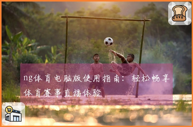 ng体育电脑版使用指南:轻松畅享体育赛事直播体验